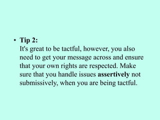 • Tip 2:
It's great to be tactful, however, you also
need to get your message across and ensure
that your own rights are respected. Make
sure that you handle issues assertively not
submissively, when you are being tactful.
 