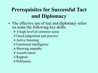 Prerequisites for Successful Tact
and Diplomacy
• The effective use of tact and diplomacy relies
on some the following key skills:
A high level of common sense
Good judgement and practice
Active listening
Emotional intelligence
Showing empathy
Assertiveness
Rapport
Politeness
 