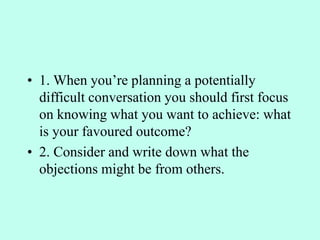 • 1. When you’re planning a potentially
difficult conversation you should first focus
on knowing what you want to achieve: what
is your favoured outcome?
• 2. Consider and write down what the
objections might be from others.
 