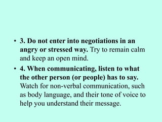 • 3. Do not enter into negotiations in an
angry or stressed way. Try to remain calm
and keep an open mind.
• 4. When communicating, listen to what
the other person (or people) has to say.
Watch for non-verbal communication, such
as body language, and their tone of voice to
help you understand their message.
 
