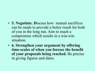 • 5. Negotiate. Discuss how mutual sacrifices
can be made to provide a better result for both
of you in the long run. Aim to reach a
compromise which results in a win-win
situation.
• 6. Strengthen your argument by offering
time-scales of when you foresee the benefit
of your proposals being reached. Be precise
in giving figures and dates.
 