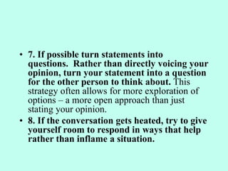 • 7. If possible turn statements into
questions. Rather than directly voicing your
opinion, turn your statement into a question
for the other person to think about. This
strategy often allows for more exploration of
options – a more open approach than just
stating your opinion.
• 8. If the conversation gets heated, try to give
yourself room to respond in ways that help
rather than inflame a situation.
 