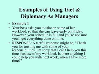 Examples of Using Tact &
Diplomacy As Managers
• Example 1
• Your boss asks you to take on some of her
workload, so that she can leave early on Friday.
However, your schedule is full and you're not sure
you'll get everything done on time.
• RESPONSE: A tactful response might be, "Thank
you for trusting me with some of your
responsibilities. I'm sorry that I can't help you this
time because of my workload. Is there anything I
could help you with next week, when I have more
time?"
 