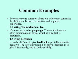 Common Examples
• Below are some common situations where tact can make
the difference between a positive and negative
experience.
• 1. Letting Team Members Go
• It's never easy to let people go. These situations are
often emotional and tense, which is why tact is
important.
• 2. Giving Feedback
• It can be difficult to give feedback especially when it's
negative. The key to providing effective feedback is to
give it frequently, and to do it tactfully.
 