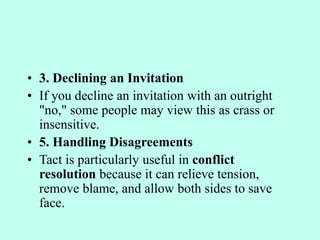 • 3. Declining an Invitation
• If you decline an invitation with an outright
"no," some people may view this as crass or
insensitive.
• 5. Handling Disagreements
• Tact is particularly useful in conflict
resolution because it can relieve tension,
remove blame, and allow both sides to save
face.
 