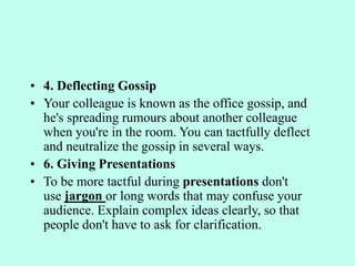 • 4. Deflecting Gossip
• Your colleague is known as the office gossip, and
he's spreading rumours about another colleague
when you're in the room. You can tactfully deflect
and neutralize the gossip in several ways.
• 6. Giving Presentations
• To be more tactful during presentations don't
use jargon or long words that may confuse your
audience. Explain complex ideas clearly, so that
people don't have to ask for clarification.
 
