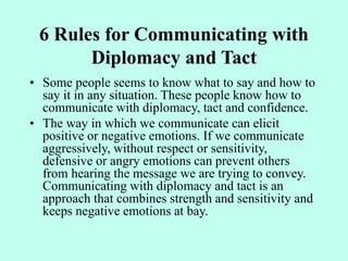6 Rules for Communicating with
Diplomacy and Tact
• Some people seems to know what to say and how to
say it in any situation. These people know how to
communicate with diplomacy, tact and confidence.
• The way in which we communicate can elicit
positive or negative emotions. If we communicate
aggressively, without respect or sensitivity,
defensive or angry emotions can prevent others
from hearing the message we are trying to convey.
Communicating with diplomacy and tact is an
approach that combines strength and sensitivity and
keeps negative emotions at bay.
 