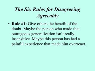 The Six Rules for Disagreeing
Agreeably
• Rule #1: Give others the benefit of the
doubt. Maybe the person who made that
outrageous generalization isn’t really
insensitive. Maybe this person has had a
painful experience that made him overreact.
 