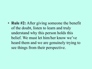 • Rule #2: After giving someone the benefit
of the doubt, listen to learn and truly
understand why this person holds this
belief. We must let him/her know we’ve
heard them and we are genuinely trying to
see things from their perspective.
 