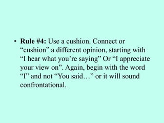 • Rule #4: Use a cushion. Connect or
“cushion” a different opinion, starting with
“I hear what you’re saying” Or “I appreciate
your view on”. Again, begin with the word
“I” and not “You said…” or it will sound
confrontational.
 