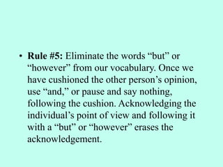 • Rule #5: Eliminate the words “but” or
“however” from our vocabulary. Once we
have cushioned the other person’s opinion,
use “and,” or pause and say nothing,
following the cushion. Acknowledging the
individual’s point of view and following it
with a “but” or “however” erases the
acknowledgement.
 