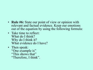 • Rule #6: State our point of view or opinion with
relevant and factual evidence. Keep our emotions
out of the equation by using the following formula:
• Take time to reflect:
What do I think?
Why do I think it?
What evidence do I have?
• Then speak:
“One example is”
“This shows that”
“Therefore, I think”.
 