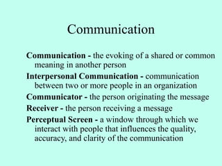 Communication
Communication - the evoking of a shared or common
meaning in another person
Interpersonal Communication - communication
between two or more people in an organization
Communicator - the person originating the message
Receiver - the person receiving a message
Perceptual Screen - a window through which we
interact with people that influences the quality,
accuracy, and clarity of the communication
 