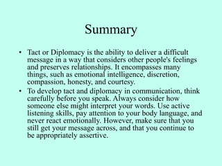 Summary
• Tact or Diplomacy is the ability to deliver a difficult
message in a way that considers other people's feelings
and preserves relationships. It encompasses many
things, such as emotional intelligence, discretion,
compassion, honesty, and courtesy.
• To develop tact and diplomacy in communication, think
carefully before you speak. Always consider how
someone else might interpret your words. Use active
listening skills, pay attention to your body language, and
never react emotionally. However, make sure that you
still get your message across, and that you continue to
be appropriately assertive.
 