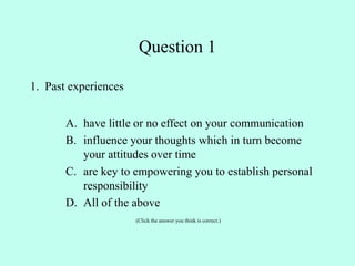 Question 1
1. Past experiences
A. have little or no effect on your communication
B. influence your thoughts which in turn become
your attitudes over time
C. are key to empowering you to establish personal
responsibility
D. All of the above
(Click the answer you think is correct.)
 