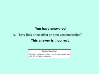 You have answered
This answer is incorrect.
Back to Question 1
Click Back to Question 1 (above) to review the question, then
click “B” for further explanation.
A. “have little or no effect on your communication”
 