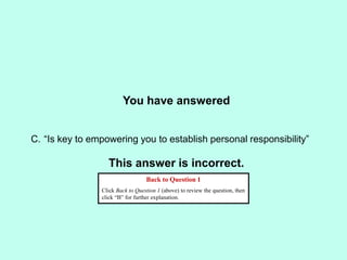 You have answered
This answer is incorrect.
Back to Question 1
Click Back to Question 1 (above) to review the question, then
click “B” for further explanation.
C. “Is key to empowering you to establish personal responsibility”
 