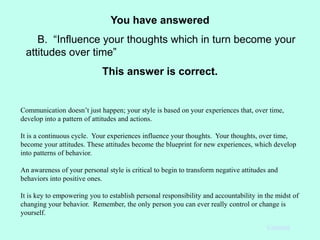You have answered
B. “Influence your thoughts which in turn become your
attitudes over time”
This answer is correct.
Communication doesn’t just happen; your style is based on your experiences that, over time,
develop into a pattern of attitudes and actions.
It is a continuous cycle. Your experiences influence your thoughts. Your thoughts, over time,
become your attitudes. These attitudes become the blueprint for new experiences, which develop
into patterns of behavior.
An awareness of your personal style is critical to begin to transform negative attitudes and
behaviors into positive ones.
It is key to empowering you to establish personal responsibility and accountability in the midst of
changing your behavior. Remember, the only person you can ever really control or change is
yourself.
Continue
 
