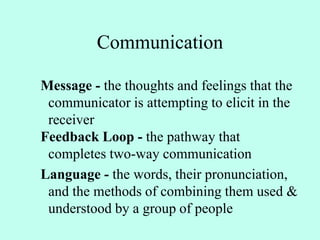 Communication
Message - the thoughts and feelings that the
communicator is attempting to elicit in the
receiver
Feedback Loop - the pathway that
completes two-way communication
Language - the words, their pronunciation,
and the methods of combining them used &
understood by a group of people
 