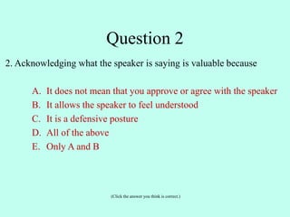 2. Acknowledging what the speaker is saying is valuable because
A. It does not mean that you approve or agree with the speaker
B. It allows the speaker to feel understood
C. It is a defensive posture
D. All of the above
E. Only A and B
(Click the answer you think is correct.)
Question 2
 