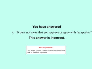 You have answered
This answer is incorrect.
Back to Question 2
Click Back to Question 2 (above) to review the question, then
click “E” for further explanation.
A. “It does not mean that you approve or agree with the speaker“
 