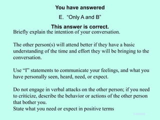 You have answered
E. “Only A and B”
This answer is correct.
Continue
Briefly explain the intention of your conversation.
The other person(s) will attend better if they have a basic
understanding of the time and effort they will be bringing to the
conversation.
Use “I” statements to communicate your feelings, and what you
have personally seen, heard, need, or expect.
Do not engage in verbal attacks on the other person; if you need
to criticize, describe the behavior or actions of the other person
that bother you.
State what you need or expect in positive terms
 