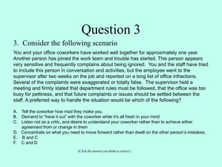 3. Consider the following scenario
You and your office coworkers have worked well together for approximately one year.
Another person has joined the work team and trouble has started. This person appears
very sensitive and frequently complains about being ignored. You and the staff have tried
to include this person in conversation and activities, but the employee went to the
supervisor after two weeks on the job and reported on a long list of office infractions.
Several of the complaints were exaggerated or totally false. The supervisor held a
meeting and firmly stated that department rules must be followed, that the office was too
busy for pettiness, and that future complaints or issues should be settled between the
staff. A preferred way to handle the situation would be which of the following?
A. Tell the coworker how mad they make you.
B. Demand to “have it out” with the coworker while it’s all fresh in your mind
C. Listen not as a critic, and desire to understand your coworker rather than to achieve either
agreement from or change in them
D. Concentrate on what you need to move forward rather than dwell on the other person’s mistakes.
E. B and C
F. C and D
(Click the answer you think is correct.)
Question 3
 