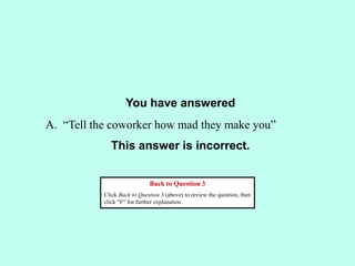 You have answered
This answer is incorrect.
Back to Question 3
Click Back to Question 3 (above) to review the question, then
click “F” for further explanation.
A. “Tell the coworker how mad they make you”
 