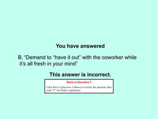 You have answered
This answer is incorrect.
Back to Question 3
Click Back to Question 3 (above) to review the question, then
click “F” for further explanation.
B. “Demand to “have it out” with the coworker while
it’s all fresh in your mind”
 