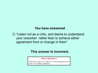 You have answered
This answer is incorrect.
Back to Question 3
Click Back to Question 3 (above) to review the question, then
click “F” for further explanation.
C.“Listen not as a critic, and desire to understand
your coworker rather than to achieve either
agreement from or change in them”
 