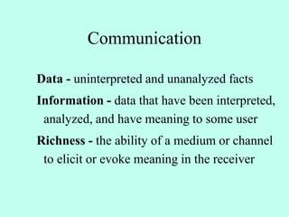 Communication
Data - uninterpreted and unanalyzed facts
Information - data that have been interpreted,
analyzed, and have meaning to some user
Richness - the ability of a medium or channel
to elicit or evoke meaning in the receiver
 