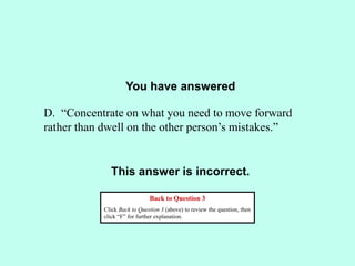 You have answered
This answer is incorrect.
Back to Question 3
Click Back to Question 3 (above) to review the question, then
click “F” for further explanation.
D. “Concentrate on what you need to move forward
rather than dwell on the other person’s mistakes.”
 