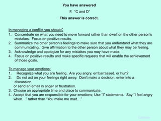 In managing a conflict you should:
1. Concentrate on what you need to move forward rather than dwell on the other person’s
mistakes. Focus on positive results.
2. Summarize the other person’s feelings to make sure that you understand what they are
communicating. Give affirmation to the other person about what they may be feeling.
3. Acknowledge and apologize for any mistakes you may have made.
4. Focus on positive results and make specific requests that will enable the achievement
of those goals.
To manage your emotions:
1. Recognize what you are feeling. Are you angry, embarrassed, or hurt?
2. Do not act on your feelings right away. Don’t make a decision, enter into a
discussion,
or send an email in anger or frustration.
3. Choose an appropriate time and place to communicate.
4. Accept that you are responsible for your emotions; Use “I” statements. Say “I feel angry
when…” rather than “You make me mad…”
You have answered
F. “C and D”
This answer is correct.
Continue
 
