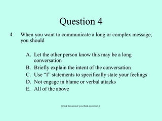 4. When you want to communicate a long or complex message,
you should
A. Let the other person know this may be a long
conversation
B. Briefly explain the intent of the conversation
C. Use “I” statements to specifically state your feelings
D. Not engage in blame or verbal attacks
E. All of the above
(Click the answer you think is correct.)
Question 4
 