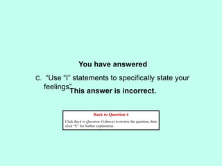 You have answered
This answer is incorrect.
Back to Question 4
Click Back to Question 4 (above) to review the question, then
click “E” for further explanation.
C. “Use “I” statements to specifically state your
feelings”
 