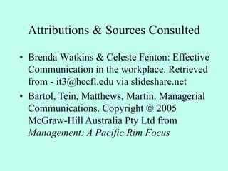 Attributions & Sources Consulted
• Brenda Watkins & Celeste Fenton: Effective
Communication in the workplace. Retrieved
from - it3@hccfl.edu via slideshare.net
• Bartol, Tein, Matthews, Martin. Managerial
Communications. Copyright  2005
McGraw-Hill Australia Pty Ltd from
Management: A Pacific Rim Focus
 