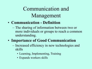 Communication and
Management
• Communication - Definition
– The sharing of information between two or
more individuals or groups to reach a common
understanding.
• Importance of Good Communication
– Increased efficiency in new technologies and
skills
• Learning, Implementing, Training
• Expands workers skills
 