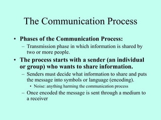 The Communication Process
• Phases of the Communication Process:
– Transmission phase in which information is shared by
two or more people.
• The process starts with a sender (an individual
or group) who wants to share information.
– Senders must decide what information to share and puts
the message into symbols or language (encoding).
• Noise: anything harming the communication process
– Once encoded the message is sent through a medium to
a receiver
 