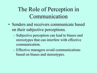 The Role of Perception in
Communication
• Senders and receivers communicate based
on their subjective perceptions.
– Subjective perception can lead to biases and
stereotypes that can interfere with effective
communication.
– Effective managers avoid communications
based on biases and stereotypes.
 