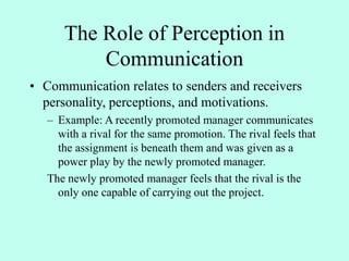 The Role of Perception in
Communication
• Communication relates to senders and receivers
personality, perceptions, and motivations.
– Example: A recently promoted manager communicates
with a rival for the same promotion. The rival feels that
the assignment is beneath them and was given as a
power play by the newly promoted manager.
The newly promoted manager feels that the rival is the
only one capable of carrying out the project.
 