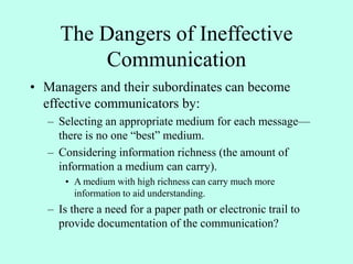The Dangers of Ineffective
Communication
• Managers and their subordinates can become
effective communicators by:
– Selecting an appropriate medium for each message—
there is no one “best” medium.
– Considering information richness (the amount of
information a medium can carry).
• A medium with high richness can carry much more
information to aid understanding.
– Is there a need for a paper path or electronic trail to
provide documentation of the communication?
 