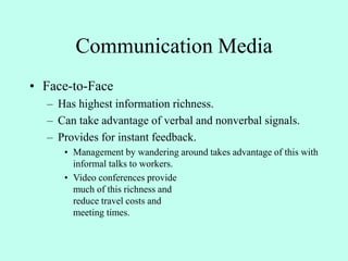 Communication Media
• Face-to-Face
– Has highest information richness.
– Can take advantage of verbal and nonverbal signals.
– Provides for instant feedback.
• Management by wandering around takes advantage of this with
informal talks to workers.
• Video conferences provide
much of this richness and
reduce travel costs and
meeting times.
 