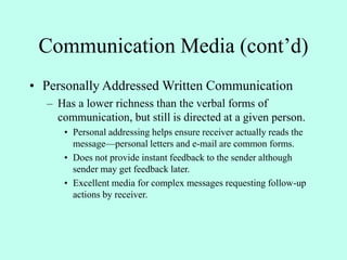 Communication Media (cont’d)
• Personally Addressed Written Communication
– Has a lower richness than the verbal forms of
communication, but still is directed at a given person.
• Personal addressing helps ensure receiver actually reads the
message—personal letters and e-mail are common forms.
• Does not provide instant feedback to the sender although
sender may get feedback later.
• Excellent media for complex messages requesting follow-up
actions by receiver.
 