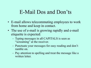 E-Mail Dos and Don’ts
• E-mail allows telecommuting employees to work
from home and keep in contact.
• The use of e-mail is growing rapidly and e-mail
etiquette is expected:
– Typing messages in all CAPITALS is seen as
“screaming” at the receiver.
– Punctuate your messages for easy reading and don’t
ramble on.
– Pay attention to spelling and treat the message like a
written letter.
 
