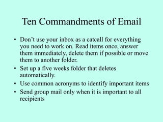 Ten Commandments of Email
• Don’t use your inbox as a catcall for everything
you need to work on. Read items once, answer
them immediately, delete them if possible or move
them to another folder.
• Set up a five weeks folder that deletes
automatically.
• Use common acronyms to identify important items
• Send group mail only when it is important to all
recipients
 