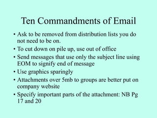 Ten Commandments of Email
• Ask to be removed from distribution lists you do
not need to be on.
• To cut down on pile up, use out of office
• Send messages that use only the subject line using
EOM to signify end of message
• Use graphics sparingly
• Attachments over 5mb to groups are better put on
company website
• Specify important parts of the attachment: NB Pg
17 and 20
 