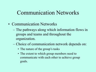 Communication Networks
• Communication Networks
– The pathways along which information flows in
groups and teams and throughout the
organization.
– Choice of communication network depends on:
• The nature of the group’s tasks
• The extent to which group members need to
communicate with each other to achieve group
goals.
 