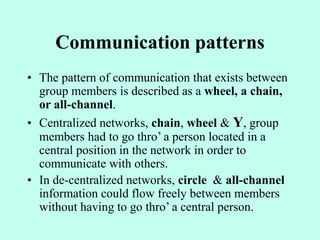 Communication patterns
• The pattern of communication that exists between
group members is described as a wheel, a chain,
or all-channel.
• Centralized networks, chain, wheel & Y, group
members had to go thro’ a person located in a
central position in the network in order to
communicate with others.
• In de-centralized networks, circle & all-channel
information could flow freely between members
without having to go thro’ a central person.
 