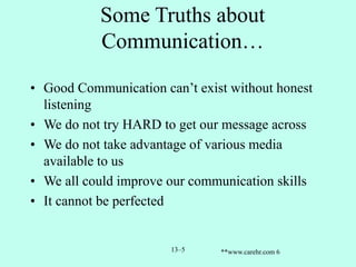 Some Truths about
Communication…
• Good Communication can’t exist without honest
listening
• We do not try HARD to get our message across
• We do not take advantage of various media
available to us
• We all could improve our communication skills
• It cannot be perfected
13–5 **www.carehr.com 6
 