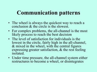 Communication patterns
• The wheel is always the quickest way to reach a
conclusion & the circle is the slowest.
• For complex problems, the all-channel is the most
likely process to reach the best decision
• The level of satisfaction for individuals is the
lowest in the circle, fairly high in the all-channel,
& mixed in the wheel, with the central figures
expressing greater satisfaction, & the rest feeling
isolated.
• Under time pressure, the all-channel system either
restructures to become a wheel, or disintegrates
 